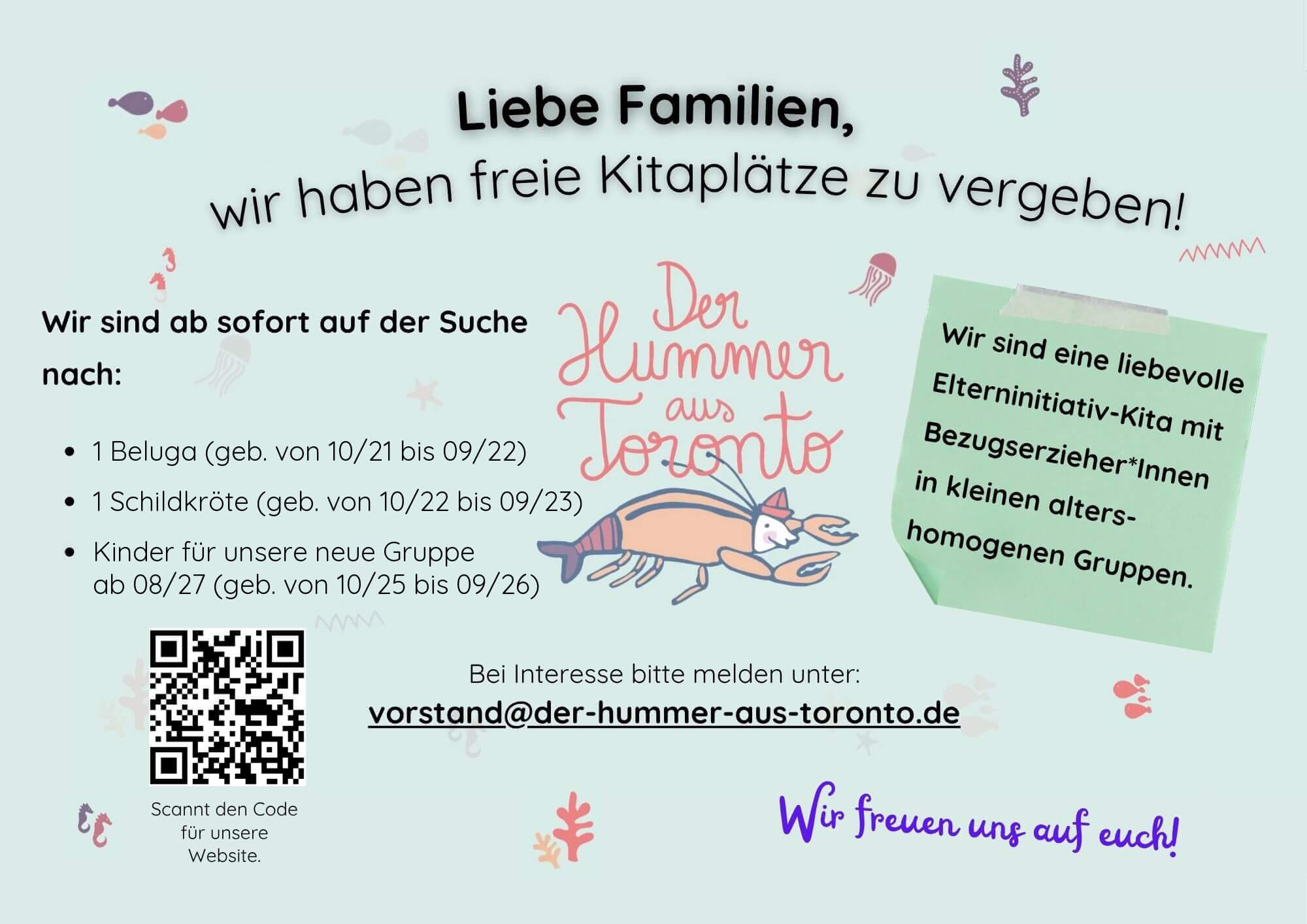 Flyer: Liebe Familien, wir haben freie Kitaplätze zu vergeben! Gesucht: 1 Beluga (geb. 10/21 bis 09/22), 1 Schildkröte (geb. 10/22 bis 09/23) und Kinder für unsere neue Gruppe ab 08/27 (geb. 10/25 bis 09/26). Bei Interesse bitte melden unter vorstand@der-hummer-aus-toronto.de.